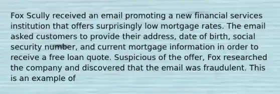 Fox Scully received an email promoting a new financial services institution that offers surprisingly low mortgage rates. The email asked customers to provide their address, date of birth, social security number, and current mortgage information in order to receive a free loan quote. Suspicious of the offer, Fox researched the company and discovered that the email was fraudulent. This is an example of