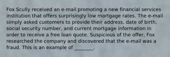 Fox Scully received an e-mail promoting a new financial services institution that offers surprisingly low mortgage rates. The e-mail simply asked customers to provide their address, date of birth, social security number, and current mortgage information in order to receive a free loan quote. Suspicious of the offer, Fox researched the company and discovered that the e-mail was a fraud. This is an example of ________.