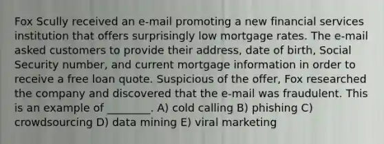 Fox Scully received an e-mail promoting a new financial services institution that offers surprisingly low mortgage rates. The e-mail asked customers to provide their address, date of birth, Social Security number, and current mortgage information in order to receive a free loan quote. Suspicious of the offer, Fox researched the company and discovered that the e-mail was fraudulent. This is an example of ________. A) cold calling B) phishing C) crowdsourcing D) data mining E) viral marketing
