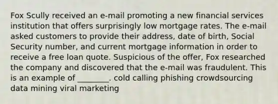 Fox Scully received an e-mail promoting a new financial services institution that offers surprisingly low mortgage rates. The e-mail asked customers to provide their address, date of birth, Social Security number, and current mortgage information in order to receive a free loan quote. Suspicious of the offer, Fox researched the company and discovered that the e-mail was fraudulent. This is an example of ________. cold calling phishing crowdsourcing data mining viral marketing