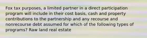 Fox tax purposes, a limited partner in a direct participation program will include in their cost basis, cash and property contributions to the partnership and any recourse and nonrecourse debt assumed for which of the following types of programs? Raw land real estate