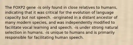 The FOXP2 gene -is only found in close relatives to humans, indicating that it was critical for the evolution of language capacity but not speech. -originated in a distant ancestor of many modern species, and was independently modified to facilitate vocal learning and speech. -is under strong natural selection in humans. -is unique to humans and is primarily responsible for facilitating human speech.