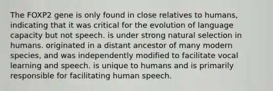 The FOXP2 gene is only found in close relatives to humans, indicating that it was critical for the evolution of language capacity but not speech. is under strong natural selection in humans. originated in a distant ancestor of many modern species, and was independently modified to facilitate vocal learning and speech. is unique to humans and is primarily responsible for facilitating human speech.