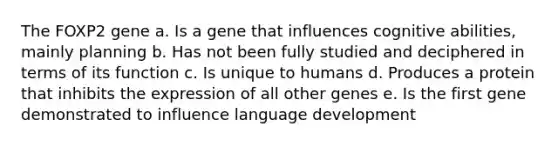 The FOXP2 gene a. Is a gene that influences cognitive abilities, mainly planning b. Has not been fully studied and deciphered in terms of its function c. Is unique to humans d. Produces a protein that inhibits the expression of all other genes e. Is the first gene demonstrated to influence language development