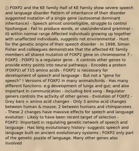 ○ FOXP2 and the KE family Half of KE Family show severe speech and language disorder Pattern of inheritance of their disorder suggested mutation of a single gene (autosomal dominant inheritance) - Speech almost unintelligible, struggle to control lips/tongue - Fail to produce words, or use/understand grammar - IQ within normal range Affected individuals growing up together with unaffected individuals, suggests not environmental - Hunt for the genetic origins of their speech disorder - In 1998, Simon Fisher and colleagues demonstrate that the affected KE family members all shared mutation of FOXP2 gene on chromosome 7 - FOXP2 - FOXP2 is a regulator gene - it controls other genes to provide entry points into neural pathways - Encodes a protein (FOXP2) of 715 <a href='https://www.questionai.com/knowledge/k9gb720LCl-amino-acids' class='anchor-knowledge'>amino acids</a> - FOXP2 is necessary for development of speech and language - But not a "gene for speech" ! Versions of FOXP2 in many animals/birds - Has many different functions: e.g development of lungs and gut; and also important in communication - including bird song - Regulator geners controls the activity of other genes - Evolution of FOXP2 - Grey bars = amino acid changes - Only 3 amino acid changes between human & mouse; 2 between humans and chimpanzees - These 2 changes have massive effects for speech and language evolution - Likely to have been recent target of selection - FOXP2: Important in regulating genetic network of speech and language - Has long evolutionary history- suggests speech and language built on ancient evolutionary systems - FOXP2 only part of the genetic puzzle of language. Many other genes also involved