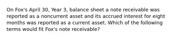 On Fox's April 30, Year 3, balance sheet a note receivable was reported as a noncurrent asset and its accrued interest for eight months was reported as a current asset. Which of the following terms would fit Fox's note receivable?