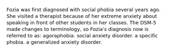 Fozia was first diagnosed with social phobia several years ago. She visited a therapist because of her extreme anxiety about speaking in front of other students in her classes. The DSM-5 made changes to terminology, so Fozia's diagnosis now is referred to as: agoraphobia. social anxiety disorder. a specific phobia. a generalized anxiety disorder.