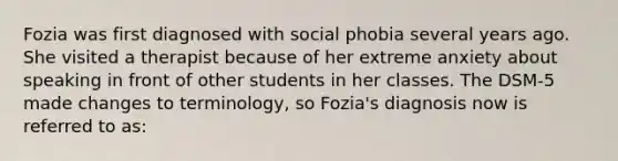 Fozia was first diagnosed with social phobia several years ago. She visited a therapist because of her extreme anxiety about speaking in front of other students in her classes. The DSM-5 made changes to terminology, so Fozia's diagnosis now is referred to as: