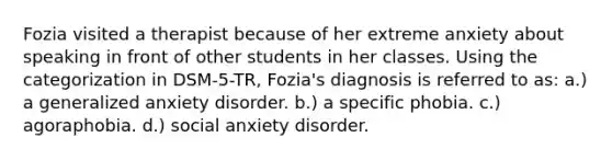 Fozia visited a therapist because of her extreme anxiety about speaking in front of other students in her classes. Using the categorization in DSM-5-TR, Fozia's diagnosis is referred to as: a.) a generalized anxiety disorder. b.) a specific phobia. c.) agoraphobia. d.) social anxiety disorder.