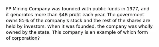 FP Mining Company was founded with public funds in 1977, and it generates more than 4B profit each year. The government owns 85% of the company's stock and the rest of the shares are held by investors. When it was founded, the company was wholly owned by the state. This company is an example of which form of corporation?