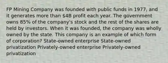 FP Mining Company was founded with public funds in 1977, and it generates more than 4B profit each year. The government owns 85% of the company's stock and the rest of the shares are held by investors. When it was founded, the company was wholly owned by the state. This company is an example of which form of corporation? State-owned enterprise State-owned privatization Privately-owned enterprise Privately-owned privatization