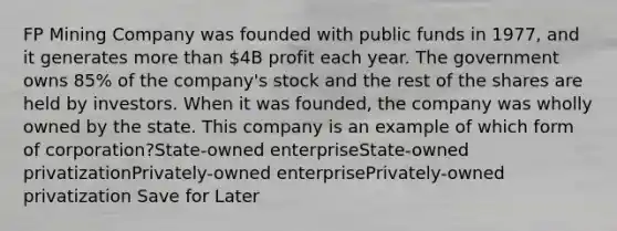 FP Mining Company was founded with public funds in 1977, and it generates more than 4B profit each year. The government owns 85% of the company's stock and the rest of the shares are held by investors. When it was founded, the company was wholly owned by the state. This company is an example of which form of corporation?State-owned enterpriseState-owned privatizationPrivately-owned enterprisePrivately-owned privatization Save for Later