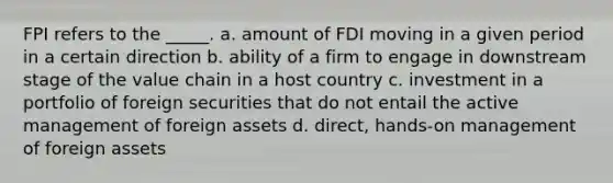 FPI refers to the _____. a. amount of FDI moving in a given period in a certain direction b. ability of a firm to engage in downstream stage of the value chain in a host country c. investment in a portfolio of foreign securities that do not entail the active management of foreign assets d. direct, hands-on management of foreign assets