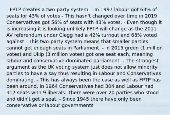 - FPTP creates a two-party system. - In 1997 labour got 63% of seats for 43% of votes - This hasn't changed over time in 2019 Conservatives got 56% of seats with 43% votes. - Even though it is increasing it is looking unlikely FPTP will change as the 2011 AV referendum under Clegg had a 42% turnout and 68% voted against - This two-party system means that smaller parties cannot get enough seats in Parliament. - In 2015 green (1 million votes) and Ukip (3 million votes) got one seat each, meaning labour and conservative-dominated parliament. - The strongest argument as the UK voting system just does not allow minority parties to have a say thus resulting in Labour and Conservatives dominating. - This has always been the case as well as FPTP has been around, in 1964 Conservatives had 304 and Labour had 317 seats with 9 liberals. There were over 20 parties who stood and didn't get a seat. - Since 1945 there have only been conservative or labour governments