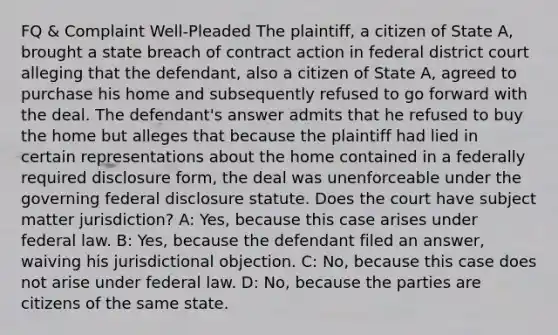 FQ & Complaint Well-Pleaded The plaintiff, a citizen of State A, brought a state breach of contract action in federal district court alleging that the defendant, also a citizen of State A, agreed to purchase his home and subsequently refused to go forward with the deal. The defendant's answer admits that he refused to buy the home but alleges that because the plaintiff had lied in certain representations about the home contained in a federally required disclosure form, the deal was unenforceable under the governing federal disclosure statute. Does the court have subject matter jurisdiction? A: Yes, because this case arises under federal law. B: Yes, because the defendant filed an answer, waiving his jurisdictional objection. C: No, because this case does not arise under federal law. D: No, because the parties are citizens of the same state.