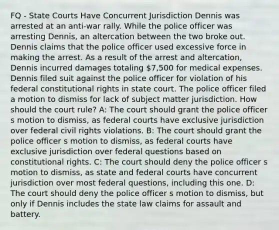 FQ - State Courts Have Concurrent Jurisdiction Dennis was arrested at an anti-war rally. While the police officer was arresting Dennis, an altercation between the two broke out. Dennis claims that the police officer used excessive force in making the arrest. As a result of the arrest and altercation, Dennis incurred damages totaling 7,500 for medical expenses. Dennis filed suit against the police officer for violation of his federal constitutional rights in state court. The police officer filed a motion to dismiss for lack of subject matter jurisdiction. How should the court rule? A: The court should grant the police officer s motion to dismiss, as federal courts have exclusive jurisdiction over federal civil rights violations. B: The court should grant the police officer s motion to dismiss, as federal courts have exclusive jurisdiction over federal questions based on constitutional rights. C: The court should deny the police officer s motion to dismiss, as state and federal courts have concurrent jurisdiction over most federal questions, including this one. D: The court should deny the police officer s motion to dismiss, but only if Dennis includes the state law claims for assault and battery.