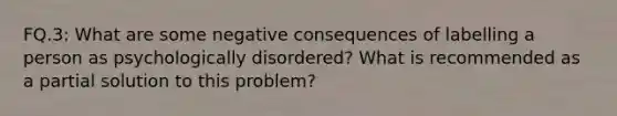 FQ.3: What are some negative consequences of labelling a person as psychologically disordered? What is recommended as a partial solution to this problem?