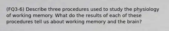 (FQ3-6) Describe three procedures used to study the physiology of working memory. What do the results of each of these procedures tell us about working memory and the brain?