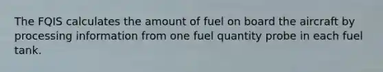 The FQIS calculates the amount of fuel on board the aircraft by processing information from one fuel quantity probe in each fuel tank.