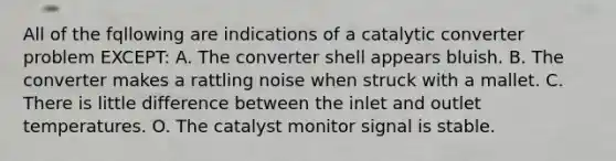 All of the fqllowing are indications of a catalytic converter problem EXCEPT: A. The converter shell appears bluish. B. The converter makes a rattling noise when struck with a mallet. C. There is little difference between the inlet and outlet temperatures. O. The catalyst monitor signal is stable.