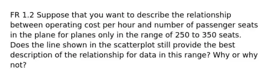 FR 1.2 Suppose that you want to describe the relationship between operating cost per hour and number of passenger seats in the plane for planes only in the range of 250 to 350 seats. Does the line shown in the scatterplot still provide the best description of the relationship for data in this range? Why or why not?