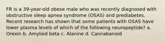 FR is a 39-year-old obese male who was recently diagnosed with obstructive sleep apnea syndrome (OSAS) and prediabetes. Recent research has shown that some patients with OSAS have lower plasma levels of which of the following neuropeptide? a. Orexin b. Amyloid beta c. Alanine d. Cannabanoid