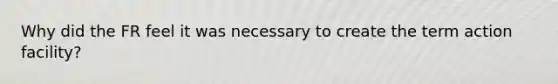 Why did the FR feel it was necessary to create the term action facility?