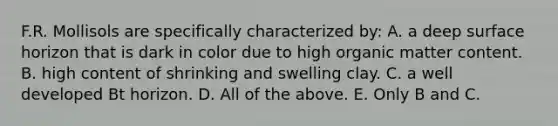 F.R. Mollisols are specifically characterized by: A. a deep surface horizon that is dark in color due to high organic matter content. B. high content of shrinking and swelling clay. C. a well developed Bt horizon. D. All of the above. E. Only B and C.