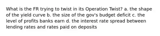 What is the FR trying to twist in its Operation Twist? a. the shape of the yield curve b. the size of the gov's budget deficit c. the level of profits banks earn d. the interest rate spread between lending rates and rates paid on deposits