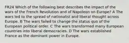 FR24 Which of the following best describes the impact of the wars of the French Revolution and of Napoleon on Europe? A The wars led to the spread of nationalist and liberal thought across Europe. B The wars failed to change the status quo of the European political order. C The wars transformed many European countries into liberal democracies. D The wars established France as the dominant power in Europe.