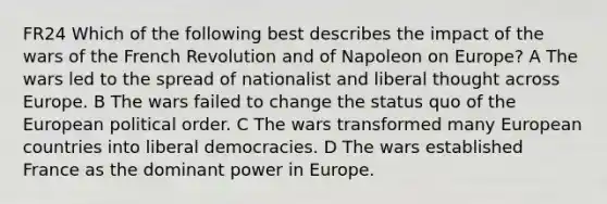 FR24 Which of the following best describes the impact of the wars of the French Revolution and of Napoleon on Europe? A The wars led to the spread of nationalist and liberal thought across Europe. B The wars failed to change the status quo of the European political order. C The wars transformed many European countries into liberal democracies. D The wars established France as the dominant power in Europe.