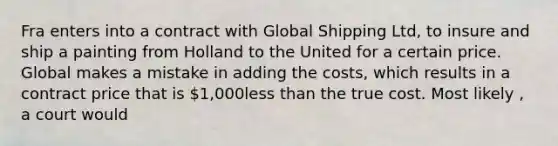 Fra enters into a contract with Global Shipping Ltd, to insure and ship a painting from Holland to the United for a certain price. Global makes a mistake in adding the costs, which results in a contract price that is 1,000<a href='https://www.questionai.com/knowledge/k7BtlYpAMX-less-than' class='anchor-knowledge'>less than</a> the true cost. Most likely , a court would