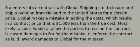 Fra enters into a contract with Global Shipping Ltd. to insure and ship a painting from Holland to the United States for a certain price. Global makes a mistake in adding the costs, which results in a contract price that is 1,000 less than the true cost. Most likely, a court would a. allow the parties to rescind the contract. b. award damages to Fra for the mistake. c. enforce the contract as is. d. award damages to Global for the mistake.