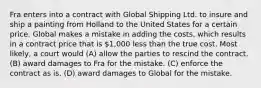 Fra enters into a contract with Global Shipping Ltd. to insure and ship a painting from Holland to the United States for a certain price. Global makes a mistake in adding the costs, which results in a contract price that is 1,000 less than the true cost. Most likely, a court would (A) allow the parties to rescind the contract. (B) award damages to Fra for the mistake. (C) enforce the contract as is. (D) award damages to Global for the mistake.