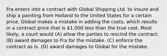 Fra enters into a contract with Global Shipping Ltd. to insure and ship a painting from Holland to the United States for a certain price. Global makes a mistake in adding the costs, which results in a contract price that is 1,000 <a href='https://www.questionai.com/knowledge/k7BtlYpAMX-less-than' class='anchor-knowledge'>less than</a> the true cost. Most likely, a court would (A) allow the parties to rescind the contract. (B) award damages to Fra for the mistake. (C) enforce the contract as is. (D) award damages to Global for the mistake.