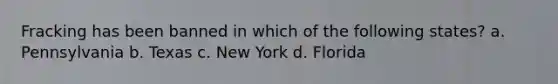 Fracking has been banned in which of the following states? a. Pennsylvania b. Texas c. New York d. Florida