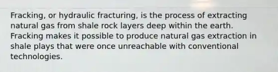 Fracking, or hydraulic fracturing, is the process of extracting natural gas from shale rock layers deep within the earth. Fracking makes it possible to produce natural gas extraction in shale plays that were once unreachable with conventional technologies.