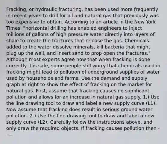 ​Fracking, or hydraulic​ fracturing, has been used more frequently in recent years to drill for oil and natural gas that previously was too expensive to obtain. According to an article in the New York Times​, ​"horizontal drilling has enabled engineers to inject millions of gallons of​ high-pressure water directly into layers of shale to create the fractures that release the gas. Chemicals added to the water dissolve​ minerals, kill bacteria that might plug up the​ well, and insert sand to prop open the​ fractures." Although most experts agree now that when fracking is done correctly it is​ safe, some people still worry that chemicals used in fracking might lead to pollution of underground supplies of water used by households and farms. Use the demand and supply graph at right to show the effect of fracking on the market for natural gas. First, assume that fracking causes no significant pollution and allows for an increase in natural gas supply. ​1.) Use the line drawing tool to draw and label a new supply curve ​(L1​). Now assume that fracking does result in serious ground water pollution. ​2.) Use the line drawing tool to draw and label a new supply curve ​(L2​). Carefully follow the instructions​ above, and only draw the required objects. If fracking causes pollution​ then -----