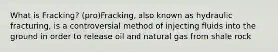 What is Fracking? (pro)Fracking, also known as hydraulic fracturing, is a controversial method of injecting fluids into the ground in order to release oil and natural gas from shale rock