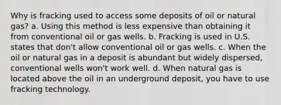 Why is fracking used to access some deposits of oil or natural gas? a. Using this method is less expensive than obtaining it from conventional oil or gas wells. b. Fracking is used in U.S. states that don't allow conventional oil or gas wells. c. When the oil or natural gas in a deposit is abundant but widely dispersed, conventional wells won't work well. d. When natural gas is located above the oil in an underground deposit, you have to use fracking technology.