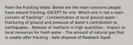 From the Fracking Video: Below are the main concerns people have around fracking, EXCEPT for one. Which one is not a main concern of fracking? - Contamination of local ground water - Fracturing of ground and pressure of water's contribution to earthquakes - Release of methane in high quantities - Impact on local resources for fresh water - The amount of natural gas that is usable after fracking - Safe disposal of flowback liquid