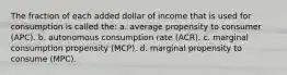 The fraction of each added dollar of income that is used for consumption is called the: a. average propensity to consumer (APC). b. autonomous consumption rate (ACR). c. marginal consumption propensity (MCP). d. marginal propensity to consume (MPC).