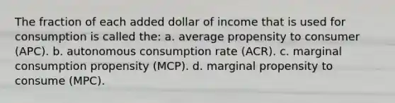 The fraction of each added dollar of income that is used for consumption is called the: a. average propensity to consumer (APC). b. autonomous consumption rate (ACR). c. marginal consumption propensity (MCP). d. marginal propensity to consume (MPC).