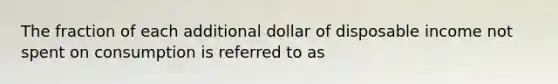 The fraction of each additional dollar of disposable income not spent on consumption is referred to as