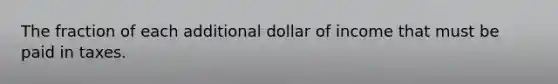 The fraction of each additional dollar of income that must be paid in taxes.