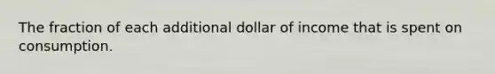 The fraction of each additional dollar of income that is spent on consumption.