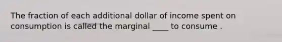 The fraction of each additional dollar of income spent on consumption is called the marginal ____ to consume .