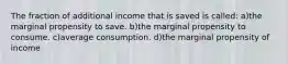 The fraction of additional income that is saved is called: a)the marginal propensity to save. b)the marginal propensity to consume. c)average consumption. d)the marginal propensity of income