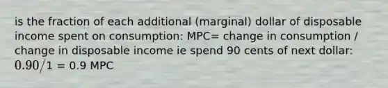 is the fraction of each additional (marginal) dollar of disposable income spent on consumption: MPC= change in consumption / change in disposable income ie spend 90 cents of next dollar: 0.90/1 = 0.9 MPC