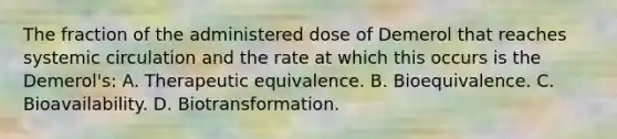 The fraction of the administered dose of Demerol that reaches systemic circulation and the rate at which this occurs is the Demerol's: A. Therapeutic equivalence. B. Bioequivalence. C. Bioavailability. D. Biotransformation.